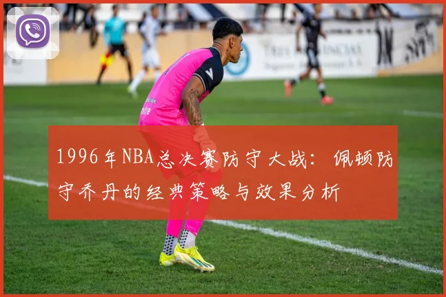 1996年NBA总决赛防守大战：佩顿防守乔丹的经典策略与效果分析