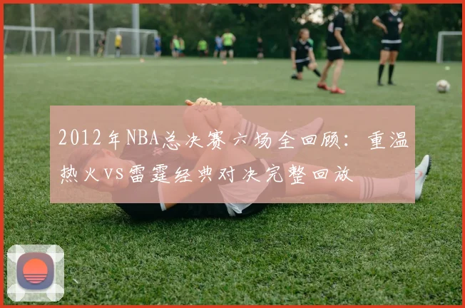 2012年NBA总决赛六场全回顾：重温热火vs雷霆经典对决完整回放