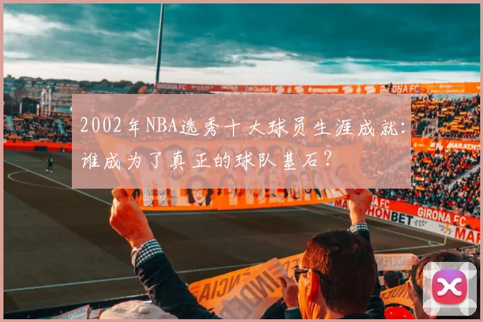 2002年NBA选秀十大球员生涯成就：谁成为了真正的球队基石？
