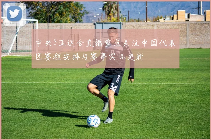 中央5亚运会直播重点关注中国代表团赛程安排与赛事实况更新